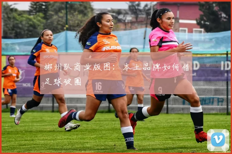 郴州队商业版图：本土品牌如何借足球破圈