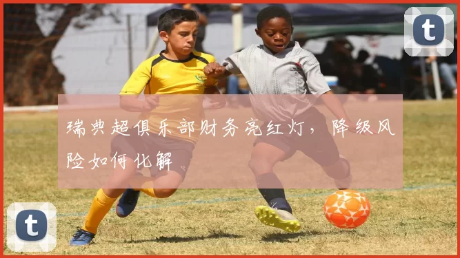 瑞典超俱乐部财务亮红灯，降级风险如何化解