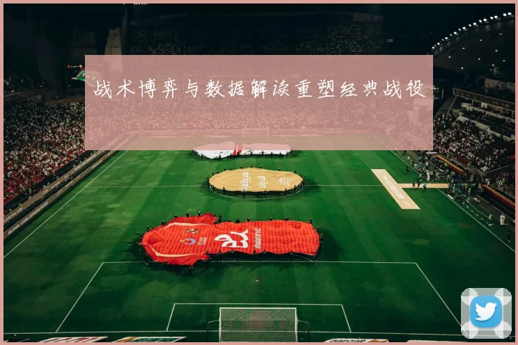 战术博弈与数据解读重塑经典战役