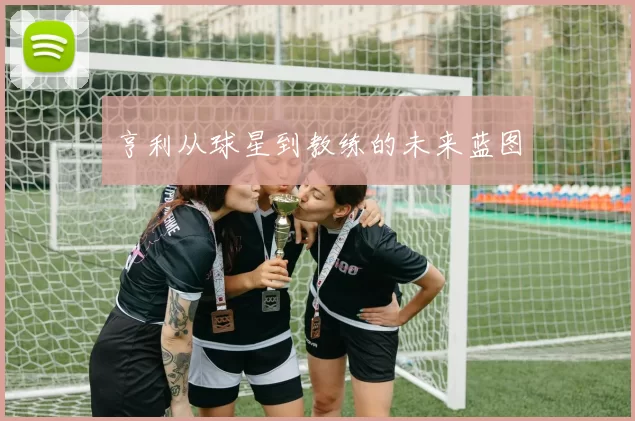 亨利从球星到教练的未来蓝图