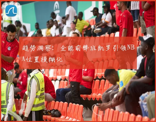 趋势洞察：全能前锋班凯罗引领NBA位置模糊化