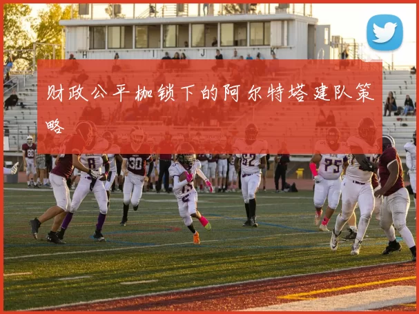 财政公平枷锁下的阿尔特塔建队策略